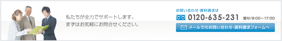 私たちが全力でサポートします。まずはお気軽にお問合せください。お問い合わせ・資料請求はフリーダイヤル0120-635-231 受付/9:00～17:00 メールでのお問い合わせ・資料請求フォームへ