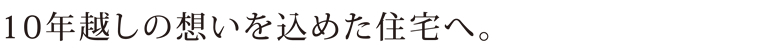 10年越しの想いを込めた住宅へ。