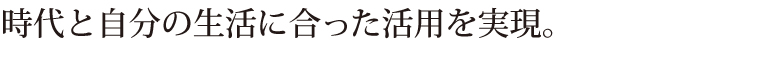 時代と自分の生活に合った活用を実現。