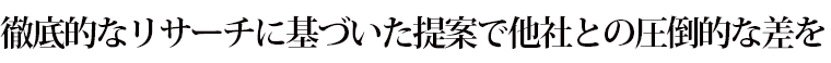 徹底的なリサーチに基づいた提案で他社との圧倒的な差を