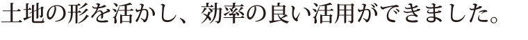 土地の形を活かし、効率の良い活用ができました。