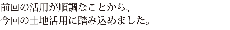 前回の活用が順調なことから、今回の土地活用に踏み込めました。