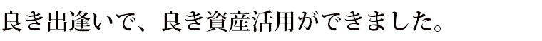 良い出逢いで、良い資産活用ができました