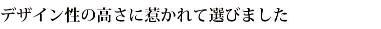 デザイン性の高さに惹かれて選びました